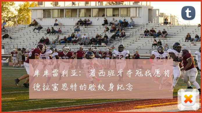 库库雷利亚：若西班牙夺冠我愿将德拉富恩特的脸纹身纪念
