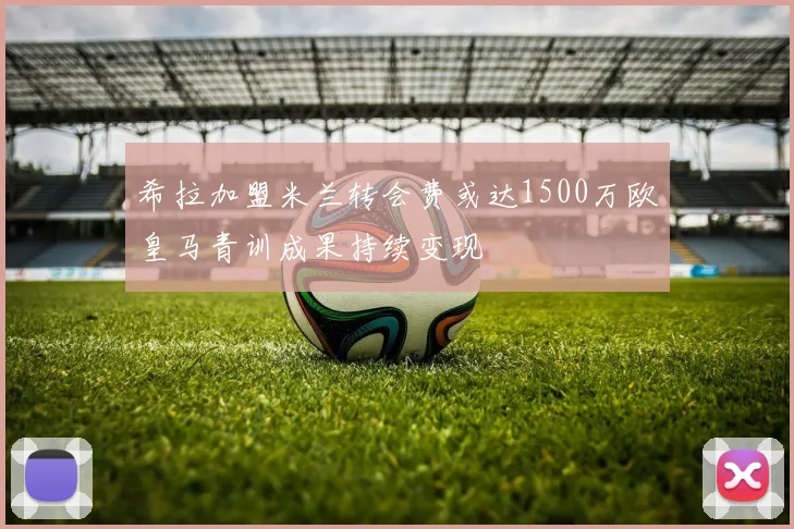 希拉加盟米兰转会费或达1500万欧皇马青训成果持续变现