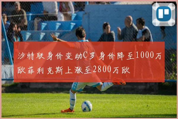 沙特联身价变动C罗身价降至1000万欧菲利克斯上涨至2800万欧