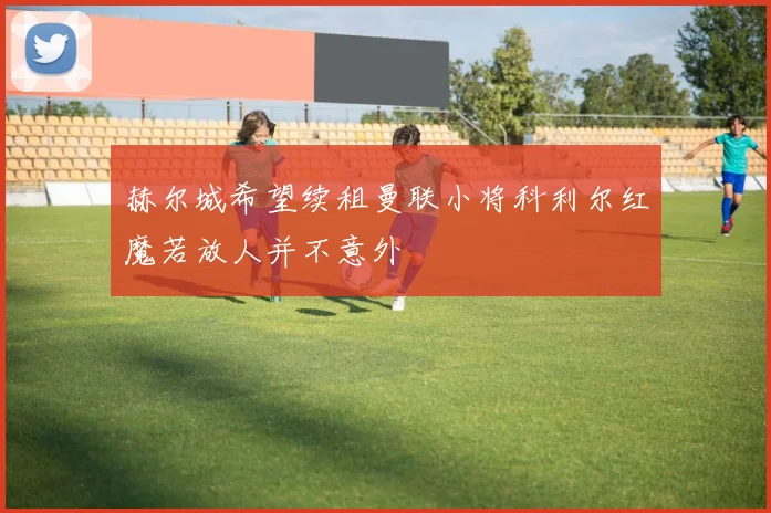 赫尔城希望续租曼联小将科利尔红魔若放人并不意外