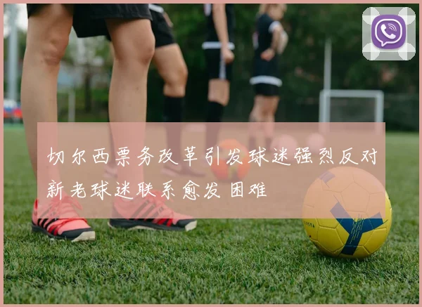 切尔西票务改革引发球迷强烈反对新老球迷联系愈发困难