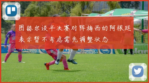 图赫尔谈半决赛对阵梅西的阿根廷表示暂不考虑需先调整状态