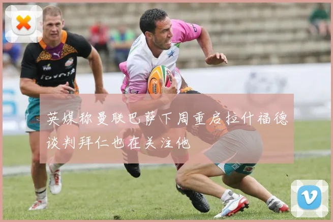 英媒称曼联巴萨下周重启拉什福德谈判拜仁也在关注他