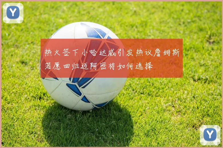 热火签下小哈达威引发热议詹姆斯若愿回归迈阿密将如何选择