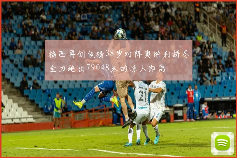 梅西再创佳绩38岁对阵奥地利拼尽全力跑出79048米的惊人距离