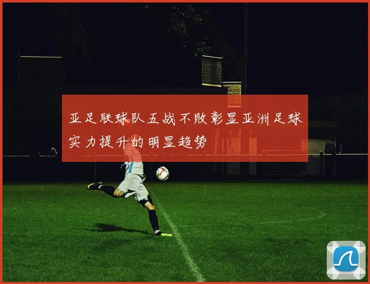亚足联球队五战不败彰显亚洲足球实力提升的明显趋势