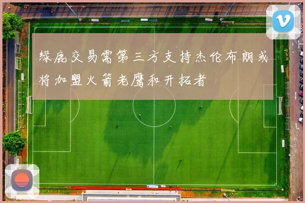 绿鹿交易需第三方支持杰伦布朗或将加盟火箭老鹰和开拓者