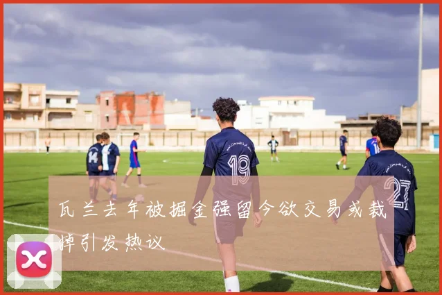 瓦兰去年被掘金强留今欲交易或裁掉引发热议