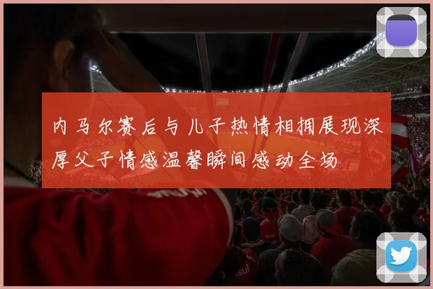 内马尔赛后与儿子热情相拥展现深厚父子情感温馨瞬间感动全场