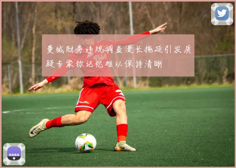 曼城财务违规调查漫长拖延引发质疑专家称记忆难以保持清晰