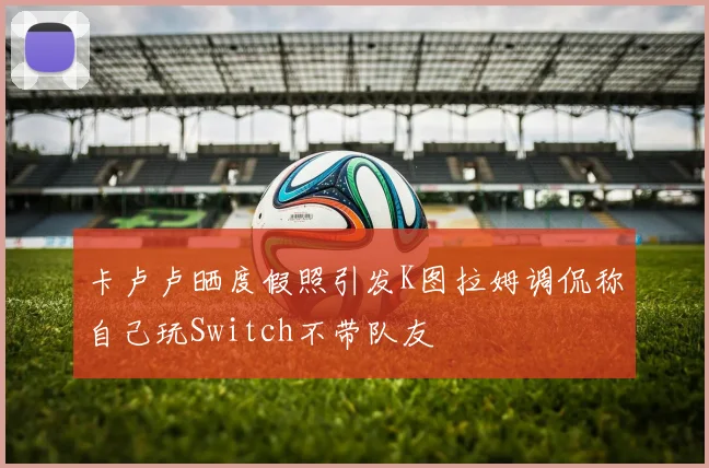 卡卢卢晒度假照引发K图拉姆调侃称自己玩Switch不带队友