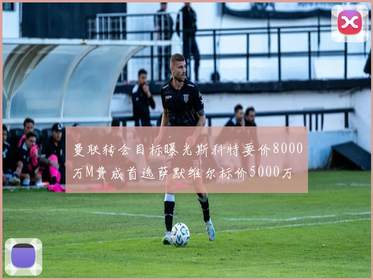 曼联转会目标曝光斯科特要价8000万M费成首选萨默维尔标价5000万