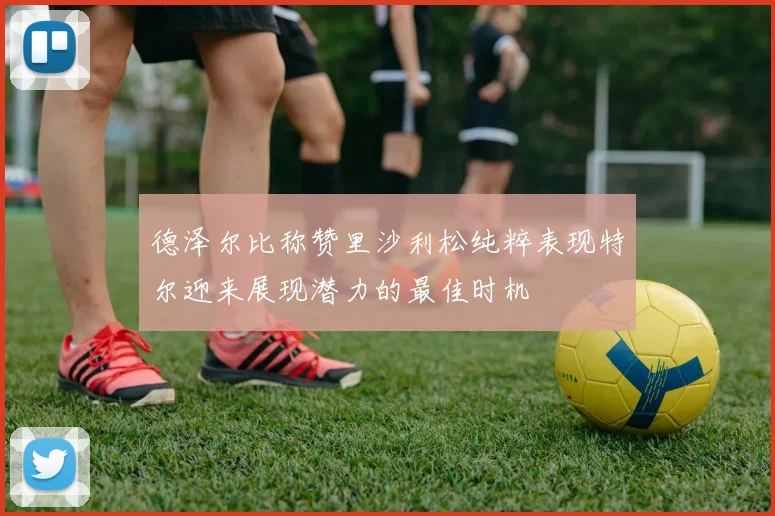 德泽尔比称赞里沙利松纯粹表现特尔迎来展现潜力的最佳时机