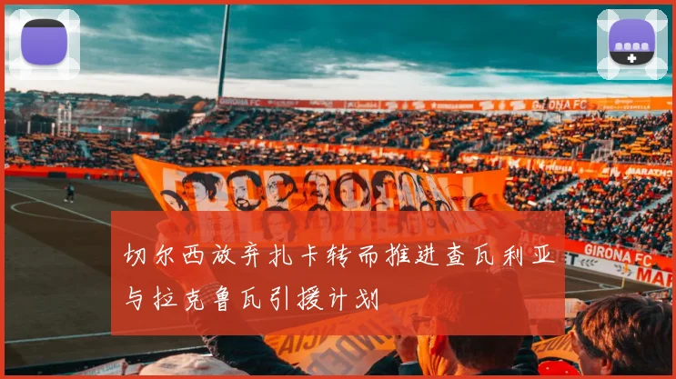 切尔西放弃扎卡转而推进查瓦利亚与拉克鲁瓦引援计划