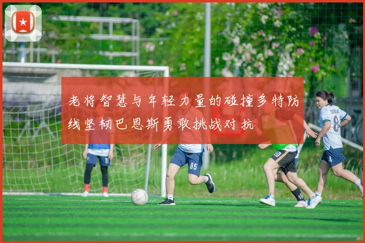 老将智慧与年轻力量的碰撞多特防线坚韧巴恩斯勇敢挑战对抗