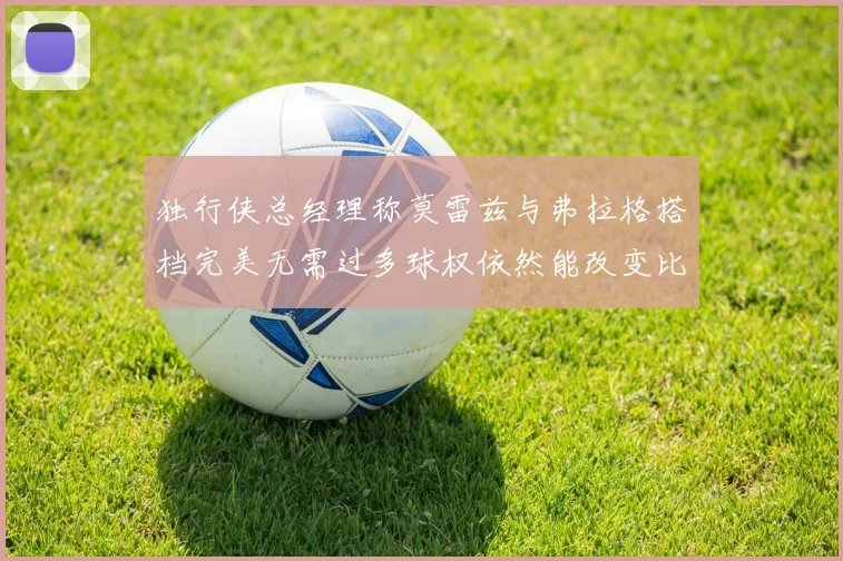 独行侠总经理称莫雷兹与弗拉格搭档完美无需过多球权依然能改变比赛局势