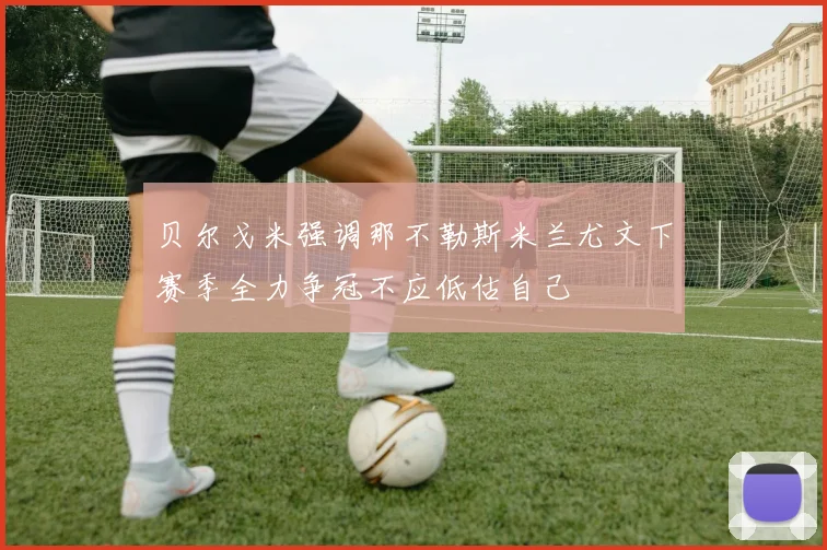 贝尔戈米强调那不勒斯米兰尤文下赛季全力争冠不应低估自己