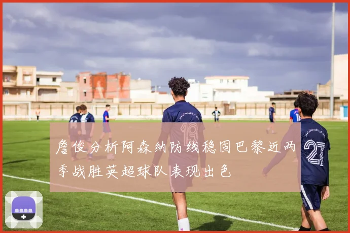 詹俊分析阿森纳防线稳固巴黎近两季战胜英超球队表现出色