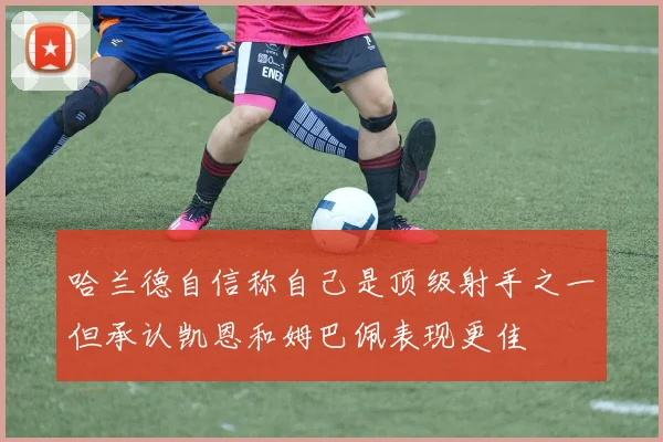 哈兰德自信称自己是顶级射手之一但承认凯恩和姆巴佩表现更佳