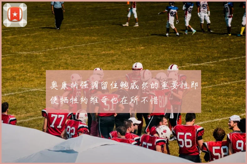 奥康纳强调留住鲍威尔的重要性即使牺牲约维奇也在所不惜