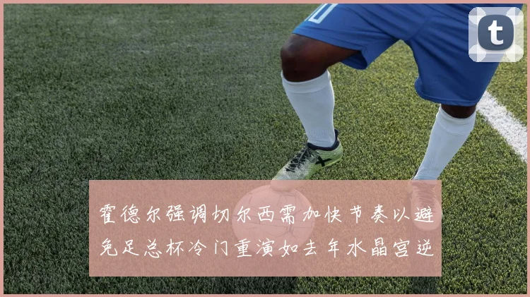 霍德尔强调切尔西需加快节奏以避免足总杯冷门重演如去年水晶宫逆袭曼城