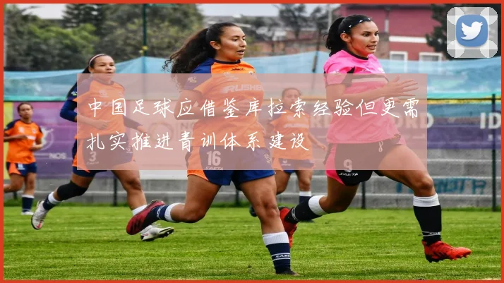 中国足球应借鉴库拉索经验但更需扎实推进青训体系建设